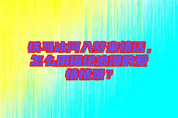 鐵馬冰河入夢來情話，怎么用描繪浪漫的愛情情景？