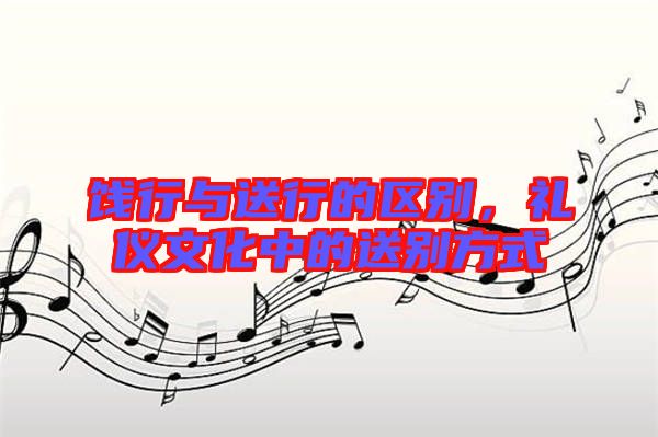 餞行與送行的區別，禮儀文化中的送別方式