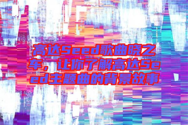 高達(dá)Seed歌曲曉之車,讓你了解高達(dá)Seed主題曲的背景故事