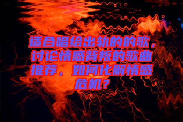 適合唱給出軌的的歌,討論情感背叛的歌曲推薦,如何化解情感危機?