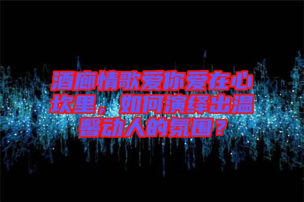 酒廊情歌愛你愛在心坎里，如何演繹出溫馨動人的氛圍？