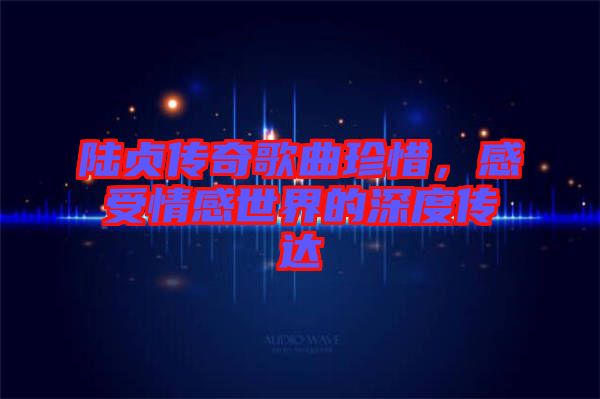陸貞傳奇歌曲珍惜,感受情感世界的深度傳達