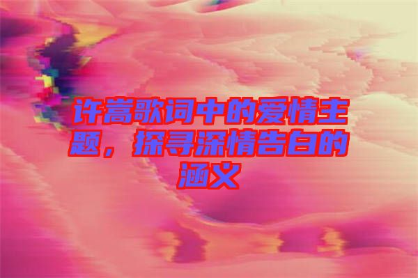 許嵩歌詞中的愛情主題,探尋深情告白的涵義
