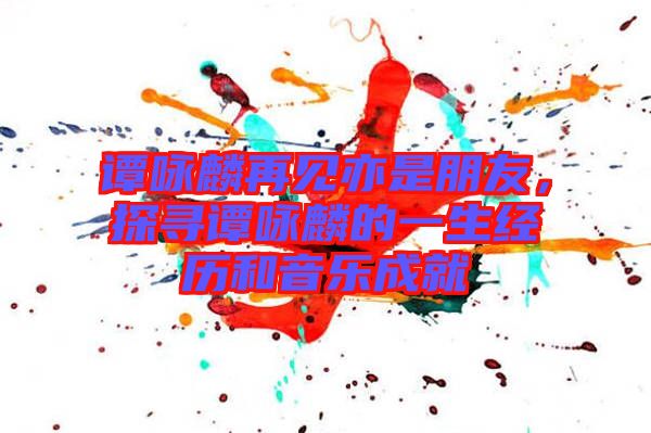 譚詠麟再見亦是朋友,探尋譚詠麟的一生經(jīng)歷和音樂成就