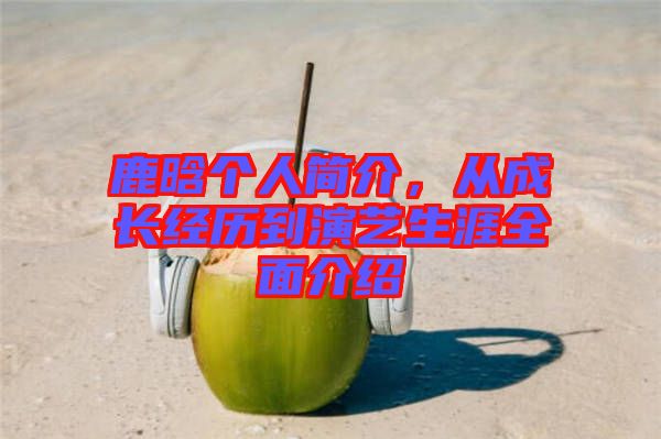 鹿晗個人簡介,從成長經歷到演藝生涯全面介紹