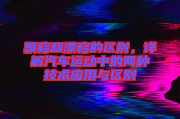 飄移和漂移的區(qū)別,詳解汽車運動中的兩種技術(shù)應(yīng)用與區(qū)別
