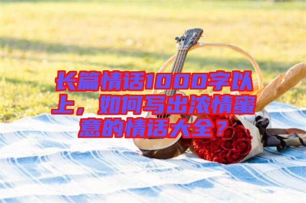 長篇情話1000字以上，如何寫出濃情蜜意的情話大全？