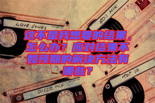 這不是我想要的結(jié)果,怎么辦?應(yīng)對(duì)結(jié)果不如預(yù)期的解決方法有哪些?