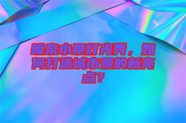 噴泉水景燈光秀,如何打造城市景的新亮點?