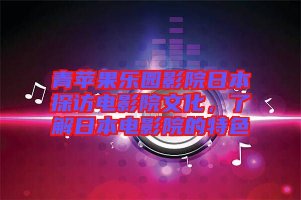 青蘋果樂園影院日本探訪電影院文化，了解日本電影院的特色