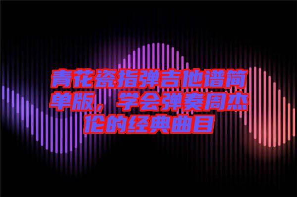 青花瓷指彈吉他譜簡單版,學會彈奏周杰倫的經典曲目