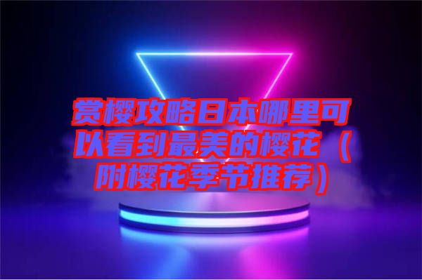 賞櫻攻略日本哪里可以看到最美的櫻花（附櫻花季節推薦）