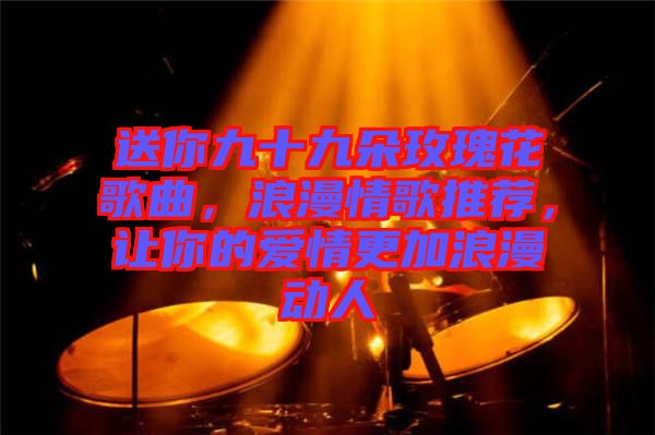 送你九十九朵玫瑰花歌曲,浪漫情歌推薦,讓你的愛情更加浪漫動人
