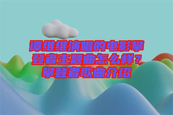 譚維維演唱的電影攀登者主題曲怎么樣?攀登者歌曲介紹