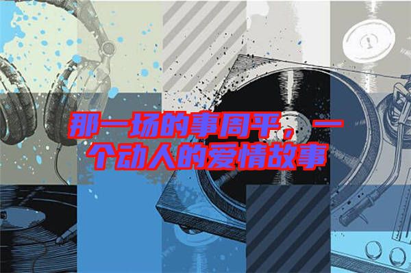 那一場(chǎng)的事周平,一個(gè)動(dòng)人的愛情故事