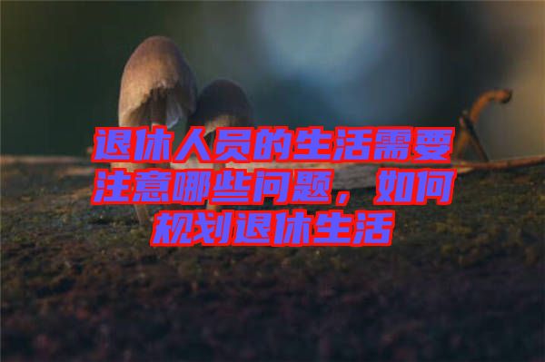 退休人員的生活需要注意哪些問題,如何規劃退休生活