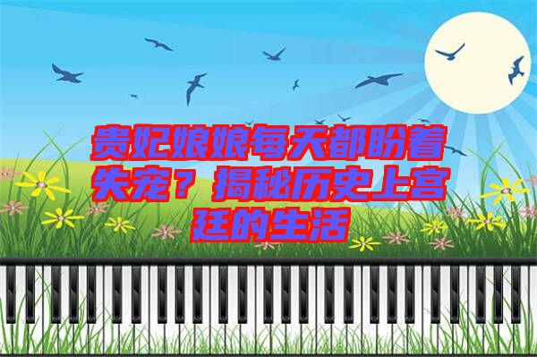 貴妃娘娘每天都盼著失寵？揭秘歷史上宮廷的生活