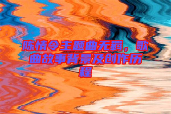 陳情令主題曲無羈,歌曲故事背景及創作歷程