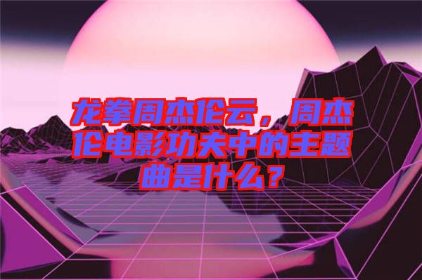 龍拳周杰倫云,周杰倫電影功夫中的主題曲是什么?
