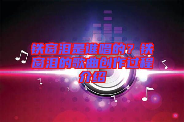 鐵窗淚是誰唱的？鐵窗淚的歌曲創(chuàng)作過程介紹