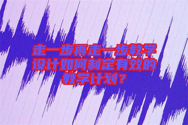 走一步再走一步教學設計如何制定有效的教學計劃？