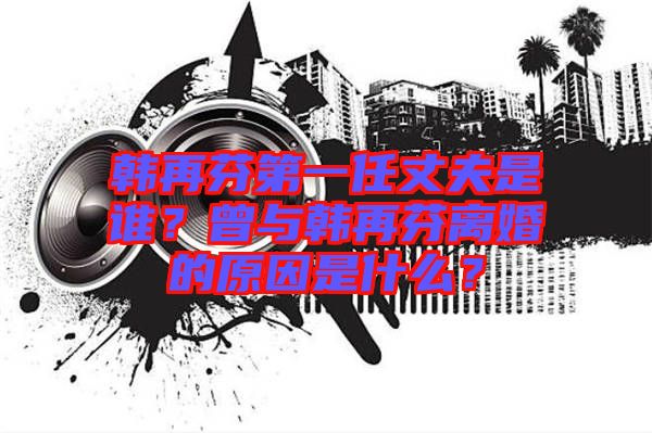 韓再芬第一任丈夫是誰?曾與韓再芬離婚的原因是什么?