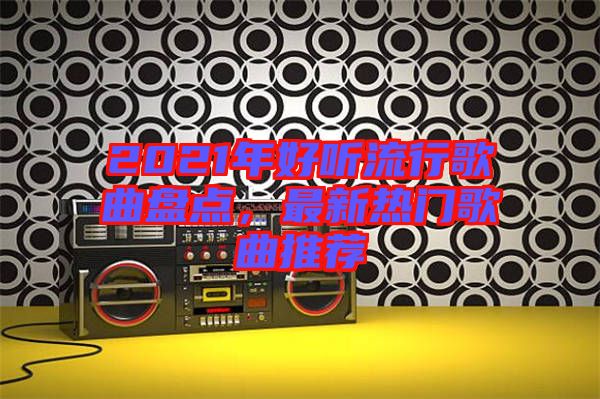 2021年好聽流行歌曲盤點,最新熱門歌曲推薦