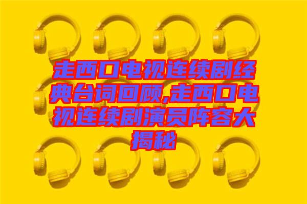 走西口電視連續劇經典臺詞回顧,走西口電視連續劇演員陣容大揭秘