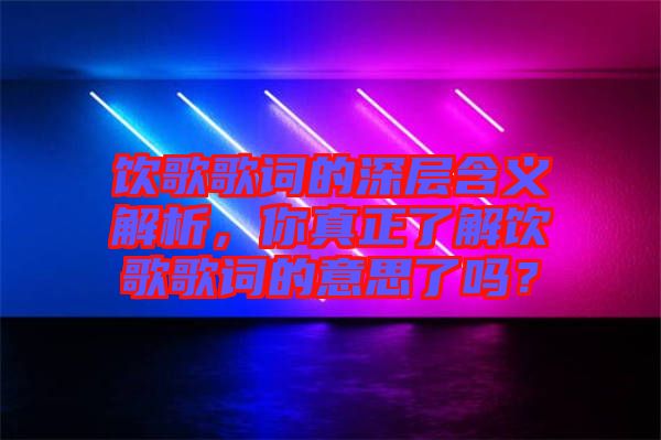 飲歌歌詞的深層含義解析,你真正了解飲歌歌詞的意思了嗎?