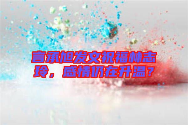 言承旭發(fā)文祝福林志玲，感情仍在升溫？