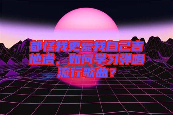 都怪我更愛(ài)我自己吉他譜,如何學(xué)習(xí)彈唱流行歌曲?