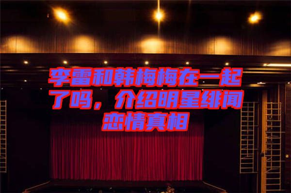 李雷和韓梅梅在一起了嗎，介紹明星緋聞戀情真相