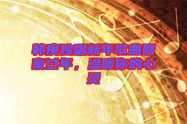 韓庚獨唱新年歌曲回家過年,溫暖你的心靈