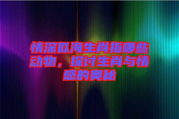 情深似海生肖指哪些動物,探討生肖與情感的奧秘