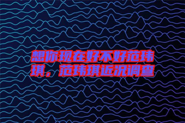 想你現(xiàn)在好不好范瑋琪,范瑋琪近況調(diào)查