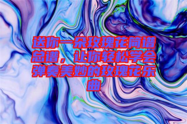 送你一朵玫瑰花簡譜總譜,讓你輕松學會彈奏美妙的玫瑰花樂曲