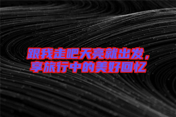 跟我走吧天亮就出發,享旅行中的美好回憶