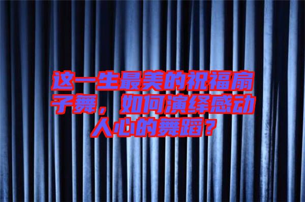 這一生最美的祝福扇子舞,如何演繹感動人心的舞蹈?