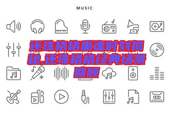 還珠格格重逢時刻揭秘,還珠格格經典場景回顧