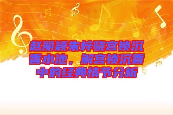 趙麗穎朱梓驍宮鎖沉香水池，解宮鎖沉香中的經典情節分析