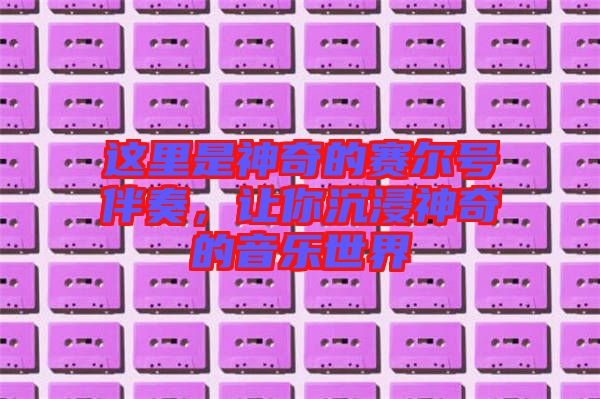 這里是神奇的賽爾號(hào)伴奏,讓你沉浸神奇的音樂(lè)世界