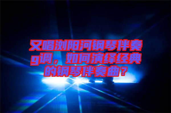 又唱瀏陽河鋼琴伴奏g調(diào),如何演繹經(jīng)典的鋼琴伴奏曲?