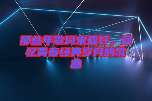那些年歌詞宋亞軒，回憶青春經典歲月的歌曲