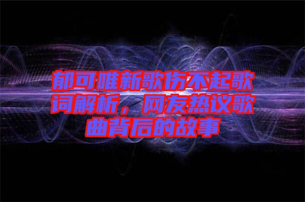 郁可唯新歌傷不起歌詞解析,網(wǎng)友熱議歌曲背后的故事