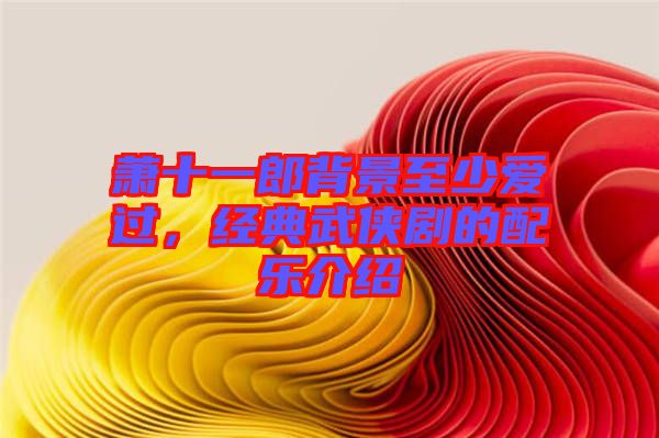 蕭十一郎背景至少愛過,經典武俠劇的配樂介紹