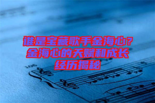 誰是寶藏歌手金海心?金海心的天賦和成長(zhǎng)經(jīng)歷揭秘