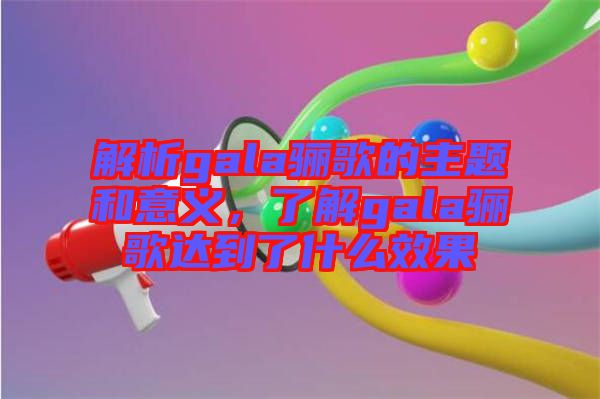 解析gala驪歌的主題和意義，了解gala驪歌達到了什么效果
