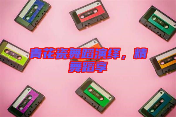 青花瓷舞蹈演繹,精舞蹈享