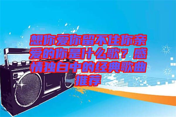 想你愛你留不住你親愛的你是什么歌?感情獨白中的經典歌曲推薦