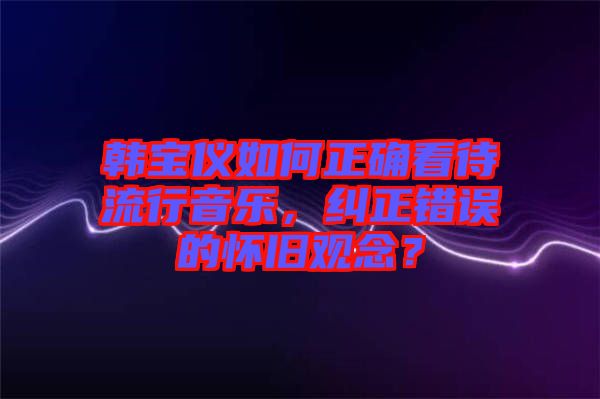 韓寶儀如何正確看待流行音樂,糾正錯誤的懷舊觀念?
